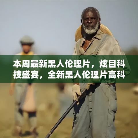 本周最新黑人倫理片，炫目科技盛宴，全新黑人倫理片高科技產(chǎn)品引領(lǐng)潮流，體驗前所未有的未來生活