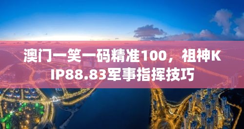澳門一笑一碼精準100，祖神KIP88.83軍事指揮技巧