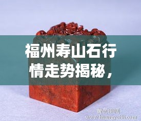 福州壽山石行情走勢(shì)揭秘，今年的市場(chǎng)趨勢(shì)與收藏價(jià)值分析