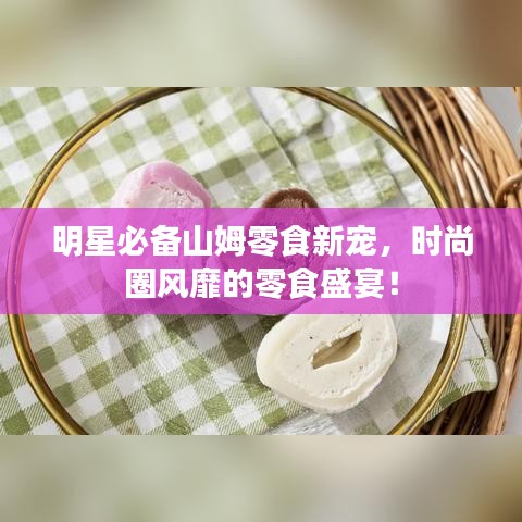 明星必備山姆零食新寵，時尚圈風靡的零食盛宴！