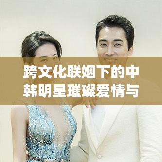跨文化聯(lián)姻下的中韓明星璀璨愛情與事業(yè)，韓國老公與中國老婆的明星故事