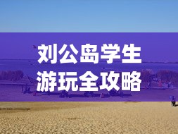 劉公島學生游玩全攻略，省錢、好玩兩不誤！