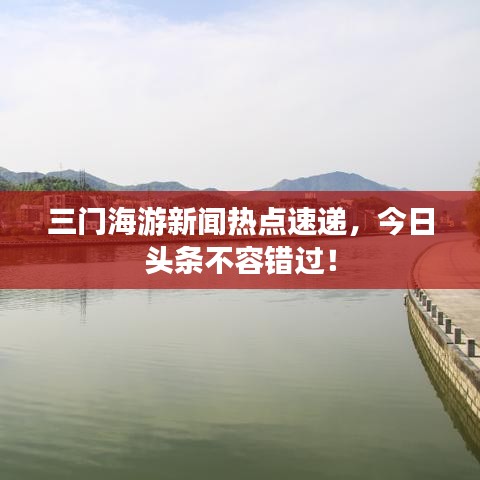 三門海游新聞熱點(diǎn)速遞，今日頭條不容錯(cuò)過！