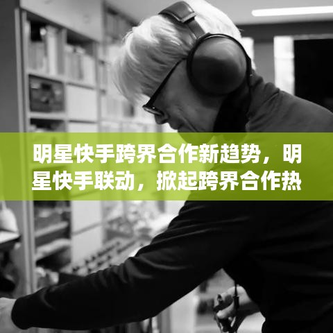 明星快手跨界合作新趨勢，明星快手聯(lián)動，掀起跨界合作熱潮