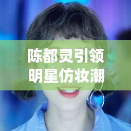 陳都靈引領(lǐng)明星仿妝潮流，揭秘美妝新風(fēng)尚