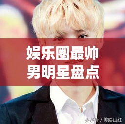 娛樂圈最帥男明星盤點，顏值爆表男神一覽無余！