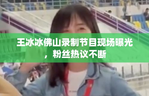 王冰冰佛山錄制節(jié)目現(xiàn)場曝光，粉絲熱議不斷