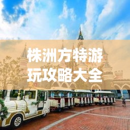株洲方特游玩攻略大全，玩轉(zhuǎn)樂園必備秘籍！