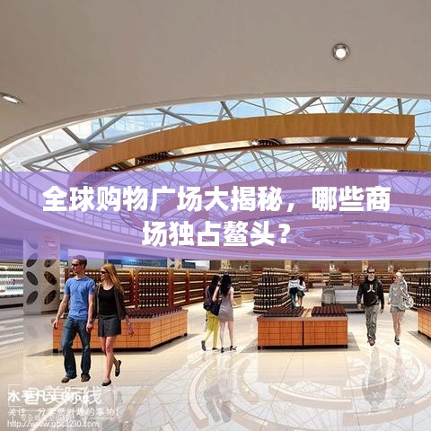 全球購(gòu)物廣場(chǎng)大揭秘，哪些商場(chǎng)獨(dú)占鰲頭？