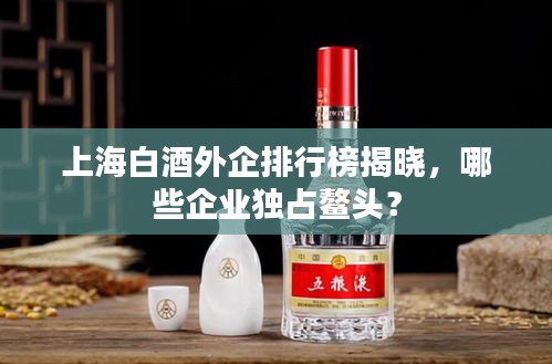 上海白酒外企排行榜揭曉，哪些企業(yè)獨占鰲頭？