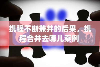 攜程不斷兼并的后果，攜程合并去哪兒案例 