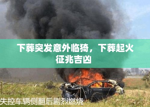 下葬突發(fā)意外臨猗，下葬起火征兆吉兇 