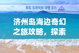 濟州島海邊奇幻之旅攻略，探索海島魅力，盡享浪漫時光！