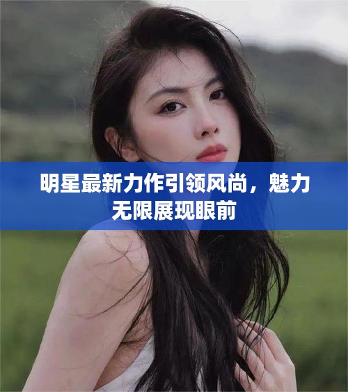 明星最新力作引領(lǐng)風(fēng)尚，魅力無限展現(xiàn)眼前