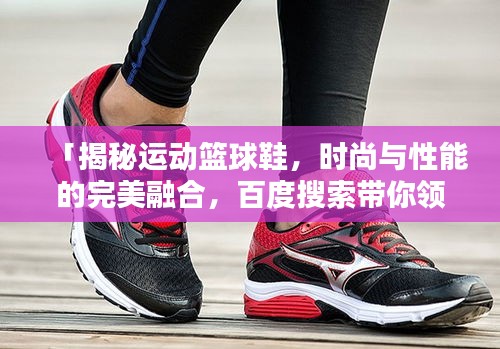 「揭秘運動籃球鞋，時尚與性能的完美融合，百度搜索帶你領(lǐng)略風(fēng)采」